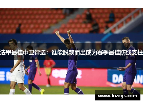 法甲最佳中卫评选：谁能脱颖而出成为赛季最佳防线支柱