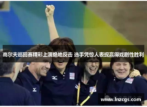 高尔夫巡回赛精彩上演绝地反击 选手凭惊人表现赢得戏剧性胜利